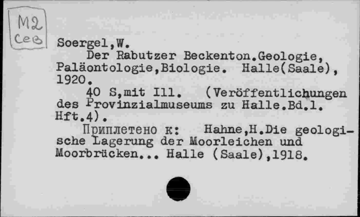 ﻿Soergel,W.
Der Rabutzer Beckenton..Geologie, Paläontologie,Biologie. Halle(Saale), 1920.
40 S,mit Ill. (Veröffentlichungen des Provinzialmuseums zu Halle.Bd.l.
Hft.4)•
Приплетено к:	Hahne,H.Die geologi-
sche Lagerung der Moorleichen und Moorbrücken... Halle (Saale),1918.